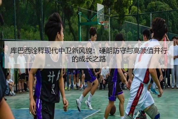 库巴西诠释现代中卫新风貌：硬朗防守与高颜值并行的成长之路
